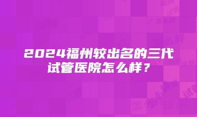 2024福州较出名的三代试管医院怎么样？