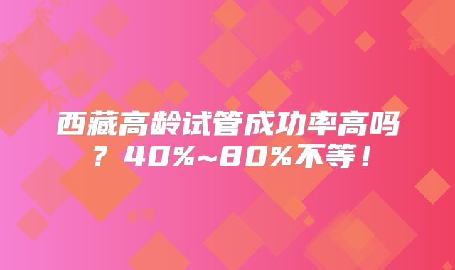 西藏高龄试管成功率高吗？40%~80%不等！