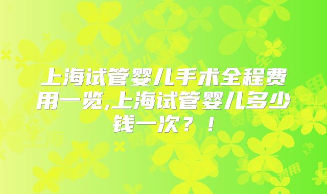 上海试管婴儿手术全程费用一览,上海试管婴儿多少钱一次?!