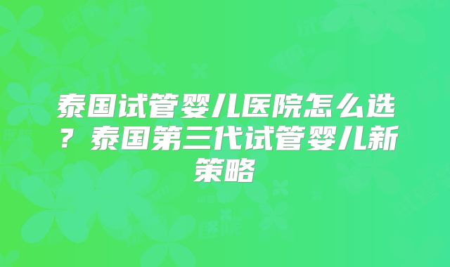 泰国试管婴儿医院怎么选？泰国第三代试管婴儿新策略