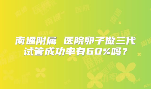 南通附属 医院卵子做三代试管成功率有60%吗?