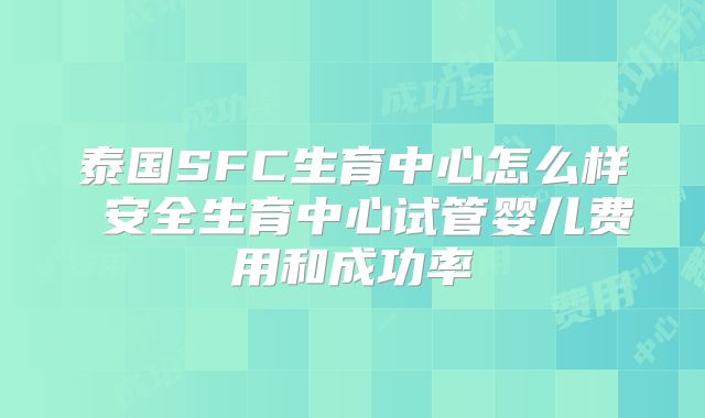 泰国SFC生育中心怎么样 安全生育中心试管婴儿费用和成功率