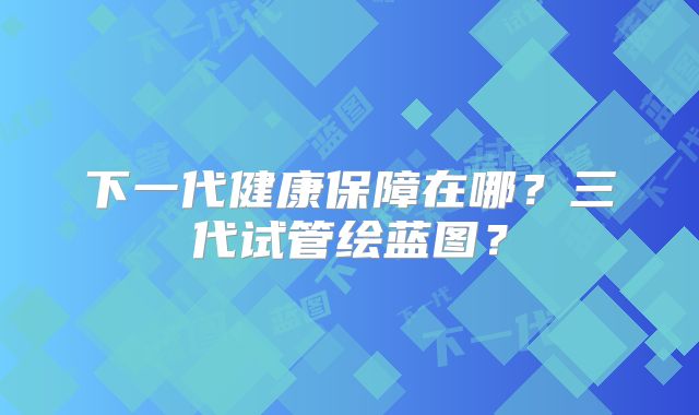 下一代健康保障在哪？三代试管绘蓝图？