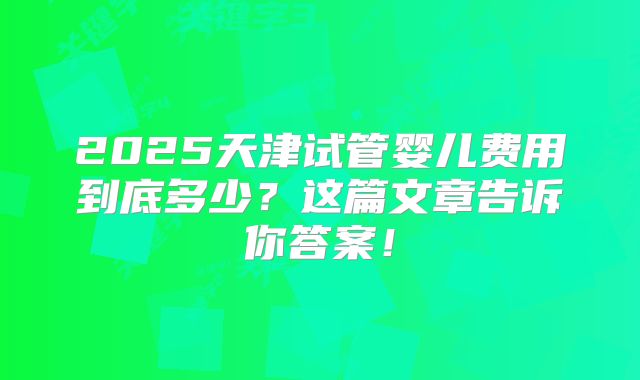 2025天津试管婴儿费用到底多少？这篇文章告诉你答案！