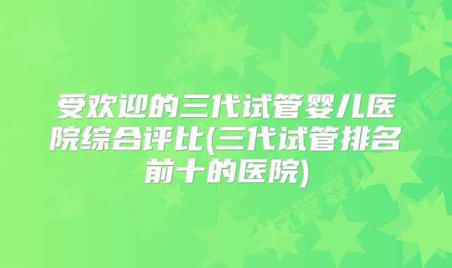 受欢迎的三代试管婴儿医院综合评比(三代试管排名前十的医院)