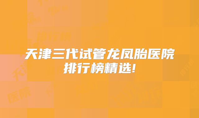 天津三代试管龙凤胎医院排行榜精选!
