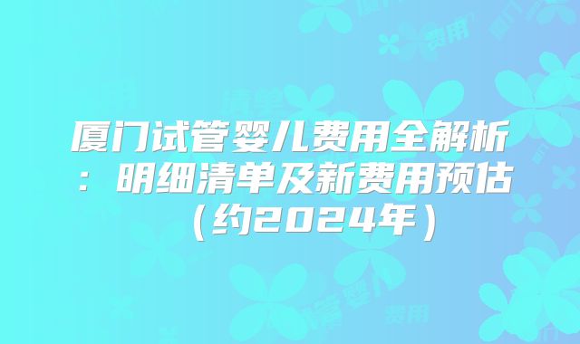 厦门试管婴儿费用全解析：明细清单及新费用预估（约2024年）