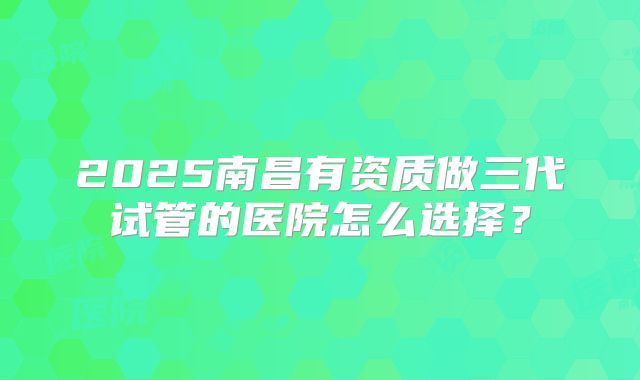 2025南昌有资质做三代试管的医院怎么选择?