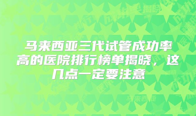 马来西亚三代试管成功率高的医院排行榜单揭晓，这几点一定要注意