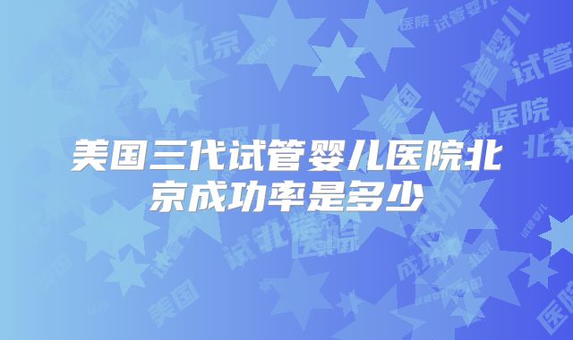 美国三代试管婴儿医院北京成功率是多少