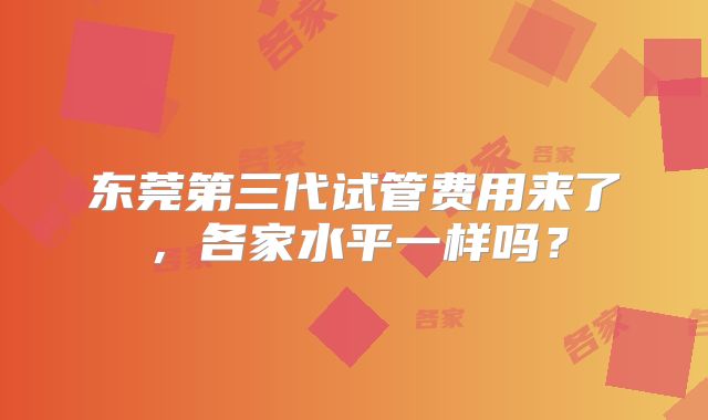 东莞第三代试管费用来了，各家水平一样吗？