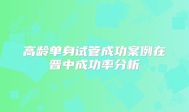 高龄单身试管成功案例在晋中成功率分析