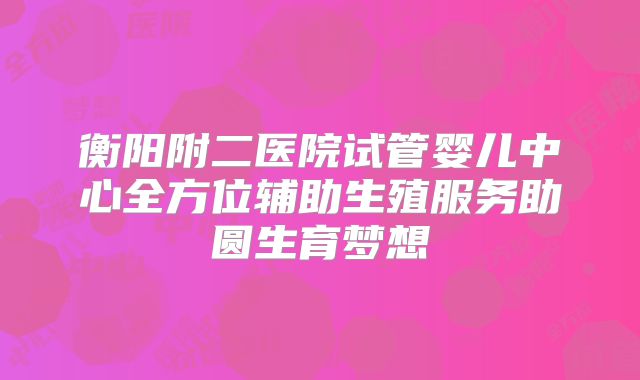 衡阳附二医院试管婴儿中心全方位辅助生殖服务助圆生育梦想