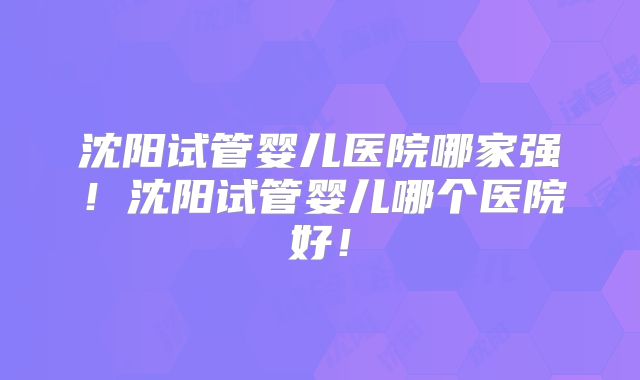 沈阳试管婴儿医院哪家强！沈阳试管婴儿哪个医院好！