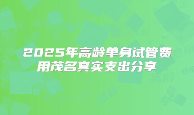 2025年高龄单身试管费用茂名真实支出分享