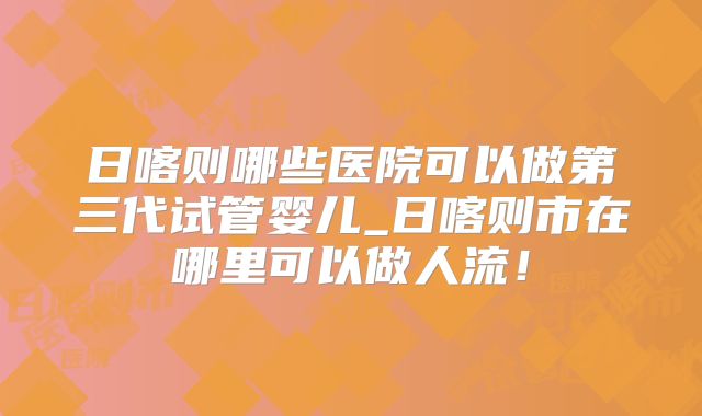 日喀则哪些医院可以做第三代试管婴儿_日喀则市在哪里可以做人流！