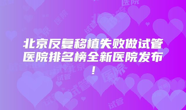 北京反复移植失败做试管医院排名榜全新医院发布!