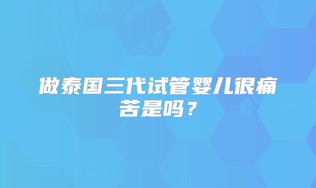 做泰国三代试管婴儿很痛苦是吗？