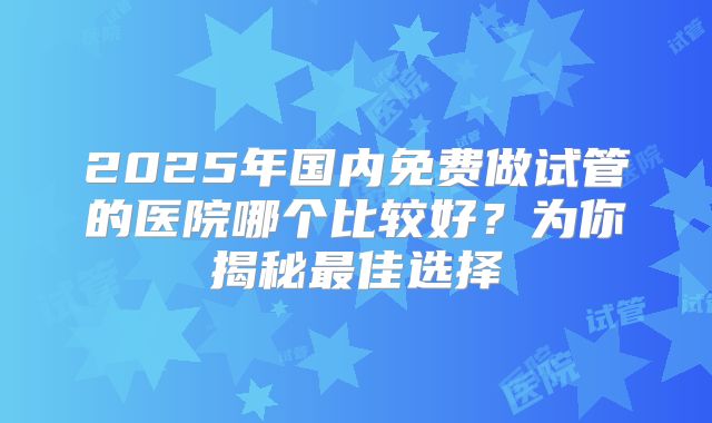 2025年国内免费做试管的医院哪个比较好？为你揭秘最佳选择