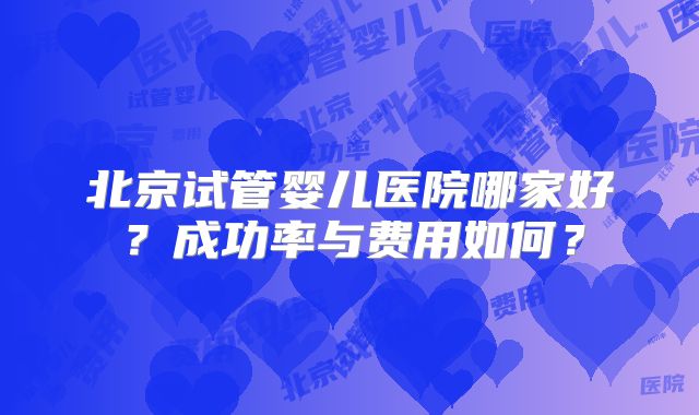 北京试管婴儿医院哪家好？成功率与费用如何？