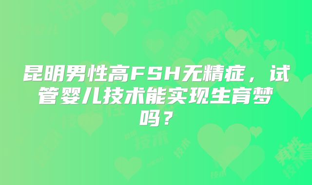 昆明男性高FSH无精症,试管婴儿技术能实现生育梦吗?