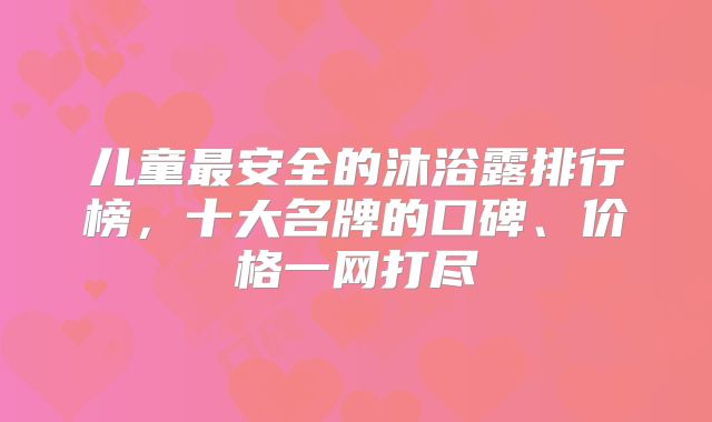 儿童最安全的沐浴露排行榜，十大名牌的口碑、价格一网打尽