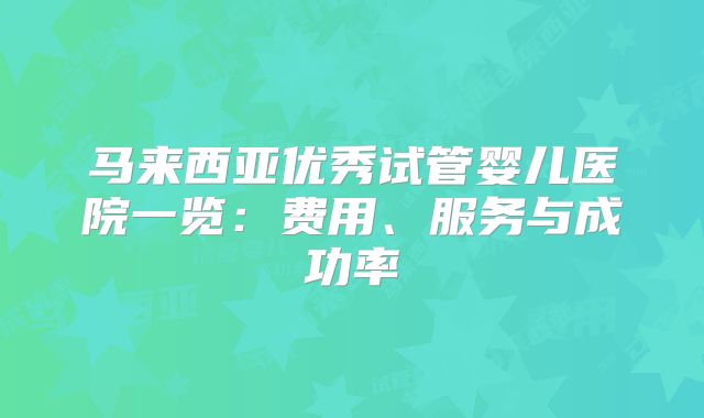马来西亚优秀试管婴儿医院一览：费用、服务与成功率