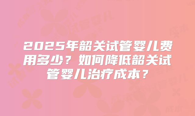 2025年韶关试管婴儿费用多少?如何降低韶关试管婴儿治疗成本?