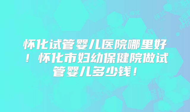 怀化试管婴儿医院哪里好！怀化市妇幼保健院做试管婴儿多少钱！
