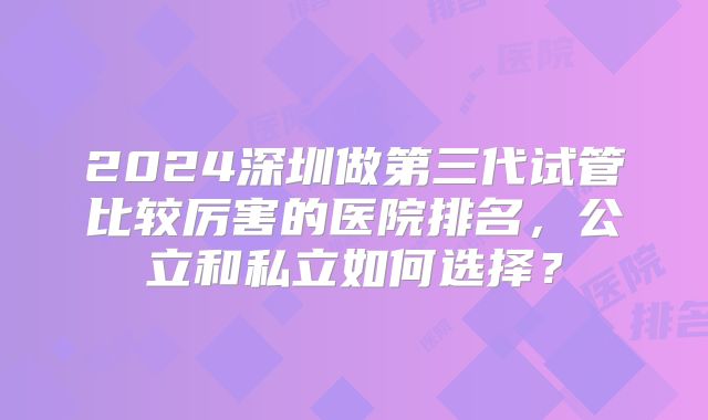 2024深圳做第三代试管比较厉害的医院排名,公立和私立如何选择?
