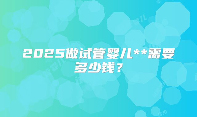 2025做试管婴儿**需要多少钱？