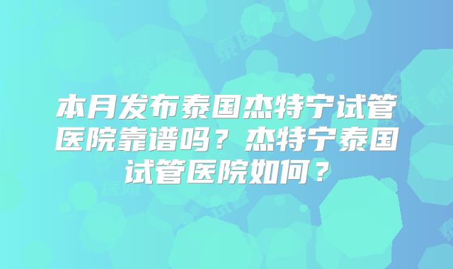 本月发布泰国杰特宁试管医院靠谱吗？杰特宁泰国试管医院如何？