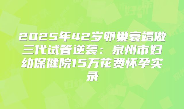 2025年42岁卵巢衰竭做三代试管逆袭：泉州市妇幼保健院15万花费怀孕实录