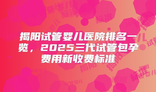 揭阳试管婴儿医院排名一览，2025三代试管包孕费用新收费标准
