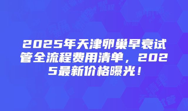 2025年天津卵巢早衰试管全流程费用清单，2025最新价格曝光！