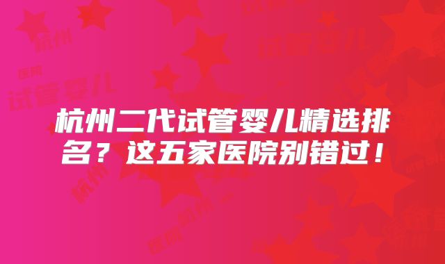 杭州二代试管婴儿精选排名?这五家医院别错过!
