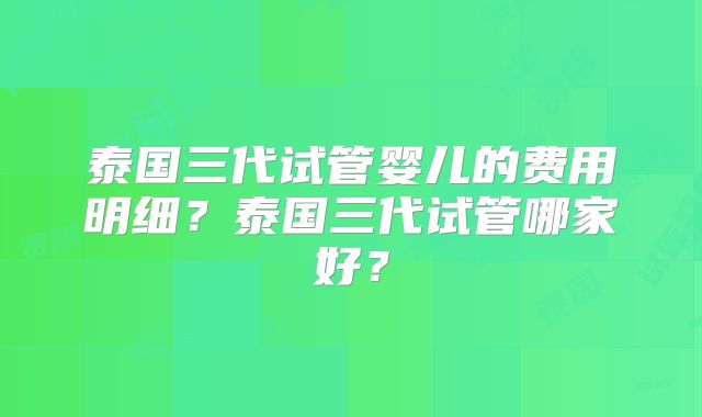泰国三代试管婴儿的费用明细？泰国三代试管哪家好？