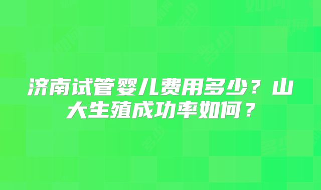 济南试管婴儿费用多少？山大生殖成功率如何？
