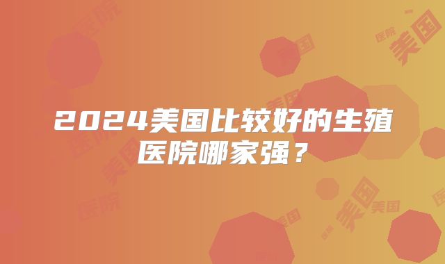 2024美国比较好的生殖医院哪家强？