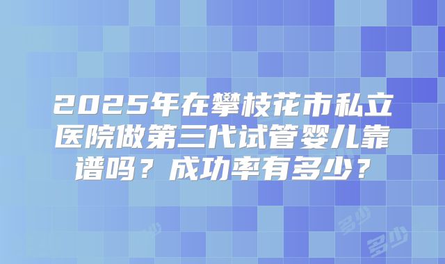 2025年在攀枝花市私立医院做第三代试管婴儿靠谱吗?成功率有多少?