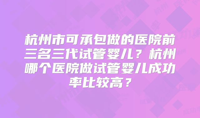 杭州市可承包做的医院前三名三代试管婴儿？杭州哪个医院做试管婴儿成功率比较高？