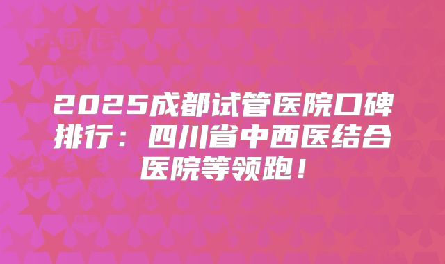 2025成都试管医院口碑排行:四川省中西医结合医院等领跑!