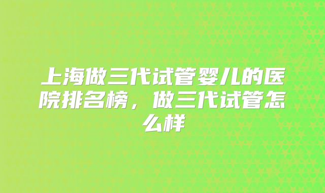 上海做三代试管婴儿的医院排名榜，做三代试管怎么样
