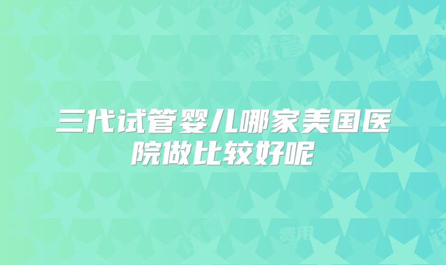 三代试管婴儿哪家美国医院做比较好呢