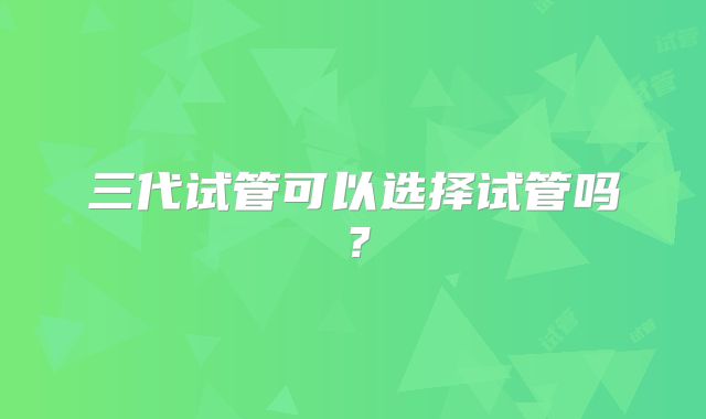 三代试管可以选择试管吗?