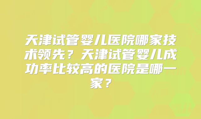 天津试管婴儿医院哪家技术领先？天津试管婴儿成功率比较高的医院是哪一家？