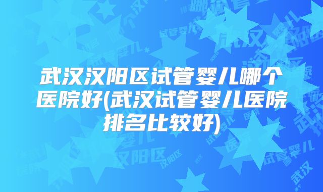 武汉汉阳区试管婴儿哪个医院好(武汉试管婴儿医院排名比较好)