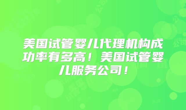 美国试管婴儿代理机构成功率有多高！美国试管婴儿服务公司！