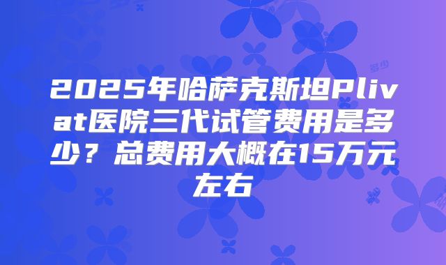 2025年哈萨克斯坦Plivat医院三代试管费用是多少？总费用大概在15万元左右