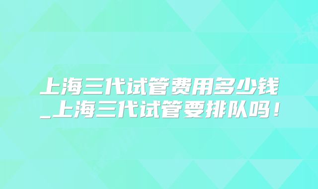 上海三代试管费用多少钱_上海三代试管要排队吗！